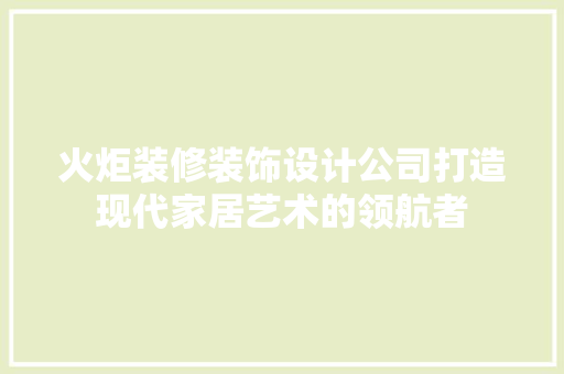 火炬装修装饰设计公司打造现代家居艺术的领航者