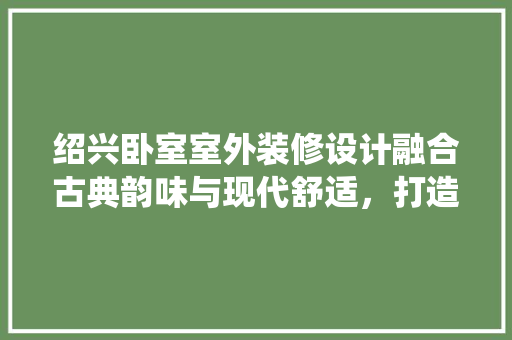 绍兴卧室室外装修设计融合古典韵味与现代舒适，打造诗意栖居空间