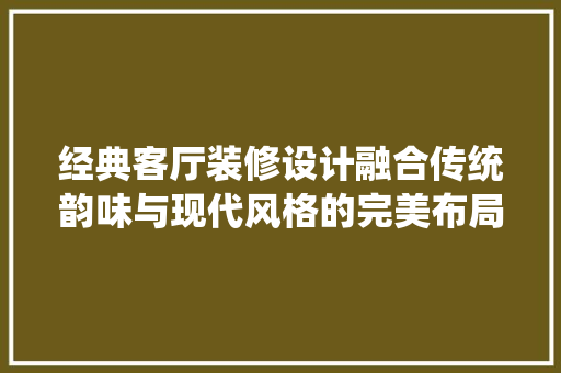 经典客厅装修设计融合传统韵味与现代风格的完美布局
