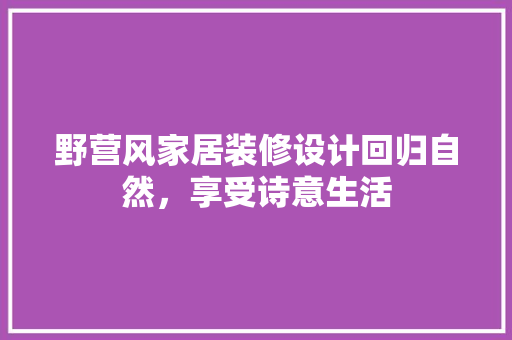 野营风家居装修设计回归自然，享受诗意生活