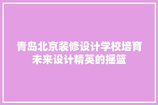 青岛北京装修设计学校培育未来设计精英的摇篮