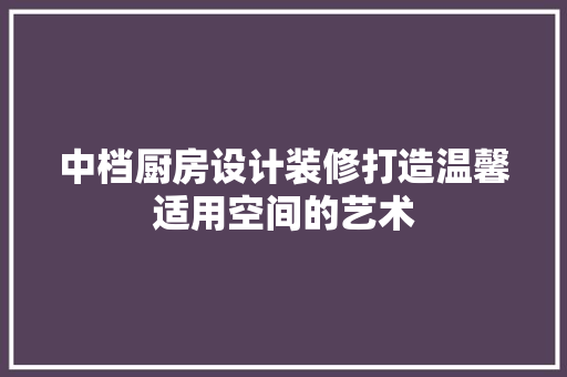 中档厨房设计装修打造温馨适用空间的艺术