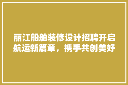 丽江船舶装修设计招聘开启航运新篇章，携手共创美好未来