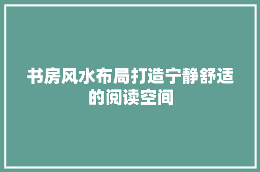 书房风水布局打造宁静舒适的阅读空间