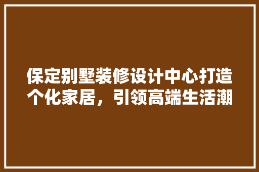 保定别墅装修设计中心打造个化家居，引领高端生活潮流