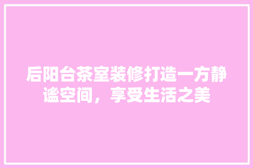 后阳台茶室装修打造一方静谧空间，享受生活之美 知识问答