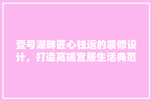 壹号湖畔匠心独运的装修设计，打造高端宜居生活典范