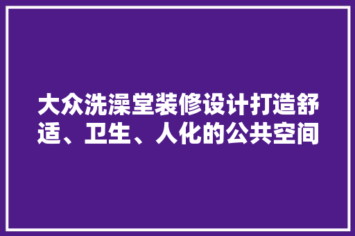 大众洗澡堂装修设计打造舒适、卫生、人化的公共空间