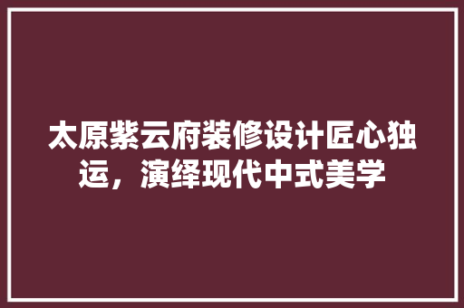 太原紫云府装修设计匠心独运，演绎现代中式美学