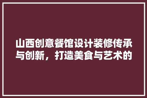 山西创意餐馆设计装修传承与创新，打造美食与艺术的完美融合
