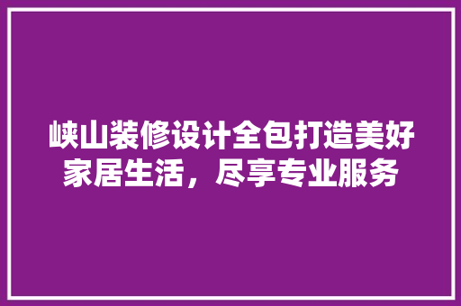 峡山装修设计全包打造美好家居生活，尽享专业服务