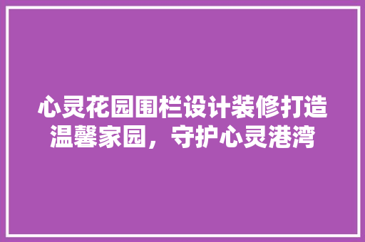 心灵花园围栏设计装修打造温馨家园，守护心灵港湾