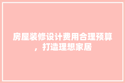 房屋装修设计费用合理预算，打造理想家居 生态建筑设计