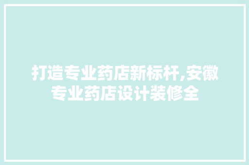 打造专业药店新标杆,安徽专业药店设计装修全