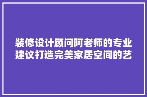 装修设计顾问阿老师的专业建议打造完美家居空间的艺术之路