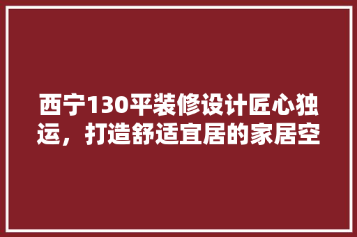 西宁130平装修设计匠心独运，打造舒适宜居的家居空间