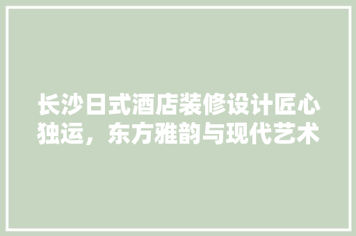 长沙日式酒店装修设计匠心独运，东方雅韵与现代艺术的完美融合