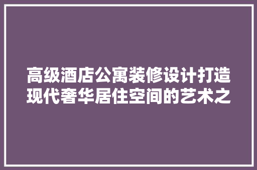 高级酒店公寓装修设计打造现代奢华居住空间的艺术之旅