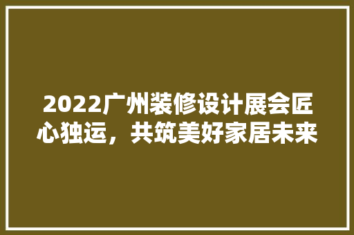 2022广州装修设计展会匠心独运，共筑美好家居未来 建筑设计