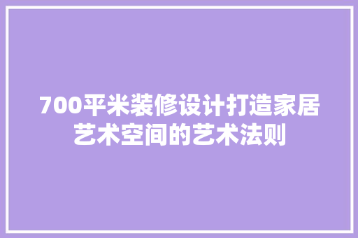 700平米装修设计打造家居艺术空间的艺术法则