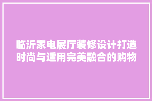 临沂家电展厅装修设计打造时尚与适用完美融合的购物空间 材料设备