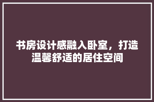书房设计感融入卧室，打造温馨舒适的居住空间