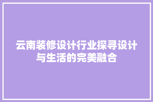 云南装修设计行业探寻设计与生活的完美融合 知识问答