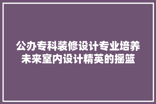 公办专科装修设计专业培养未来室内设计精英的摇篮 常见问题