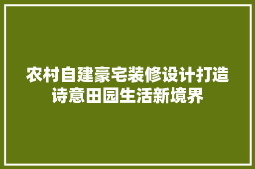农村自建豪宅装修设计打造诗意田园生活新境界