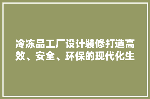 冷冻品工厂设计装修打造高效、安全、环保的现代化生产基地