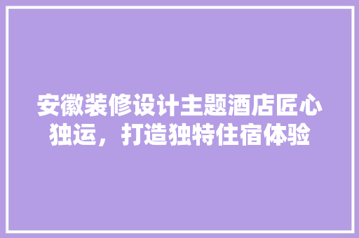 安徽装修设计主题酒店匠心独运，打造独特住宿体验