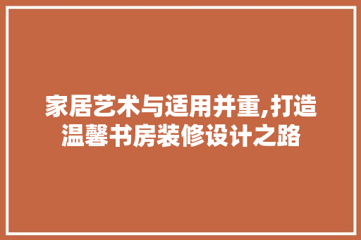 家居艺术与适用并重,打造温馨书房装修设计之路