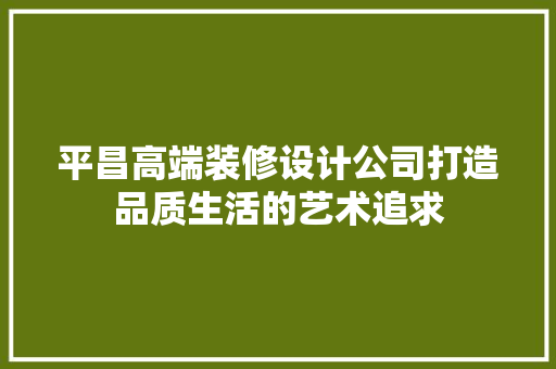 平昌高端装修设计公司打造品质生活的艺术追求