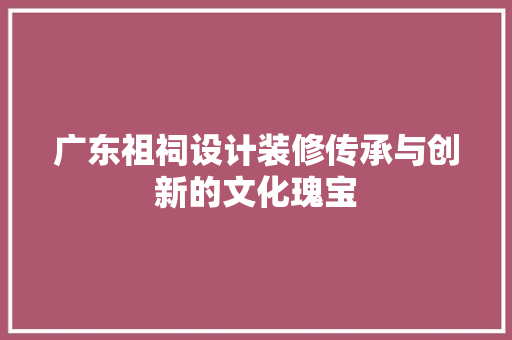 广东祖祠设计装修传承与创新的文化瑰宝