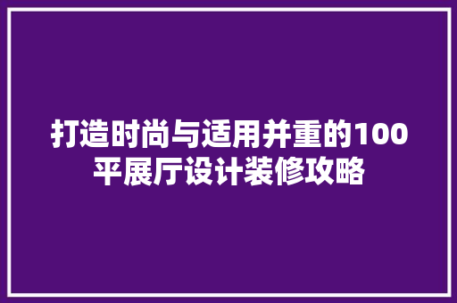 打造时尚与适用并重的100平展厅设计装修攻略