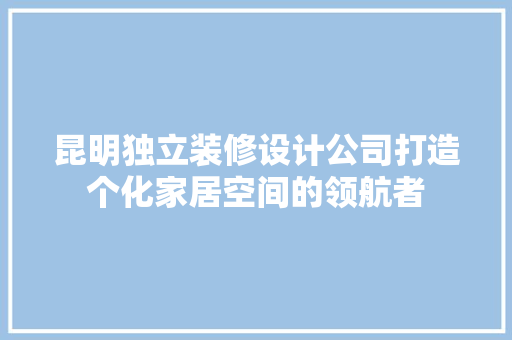 昆明独立装修设计公司打造个化家居空间的领航者