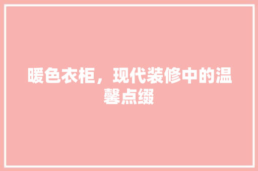暖色衣柜，现代装修中的温馨点缀