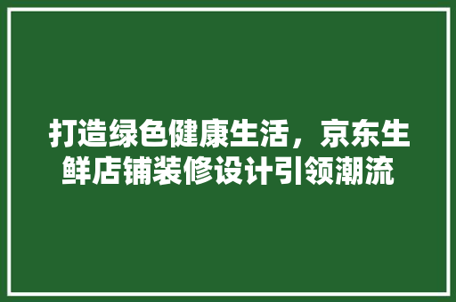 打造绿色健康生活，京东生鲜店铺装修设计引领潮流