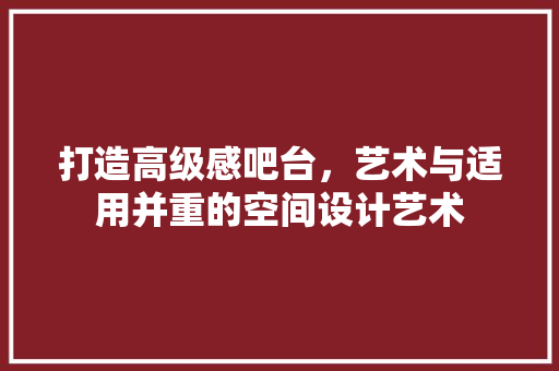 打造高级感吧台，艺术与适用并重的空间设计艺术