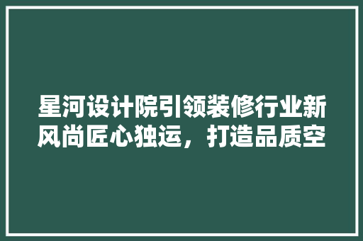 星河设计院引领装修行业新风尚匠心独运，打造品质空间