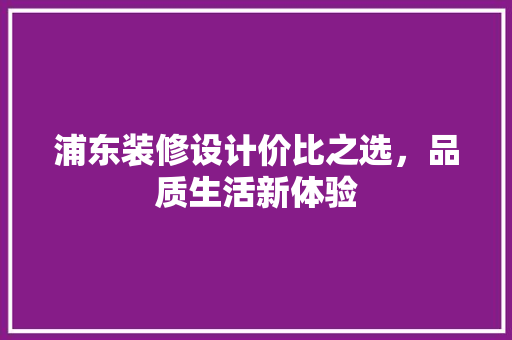 浦东装修设计价比之选，品质生活新体验
