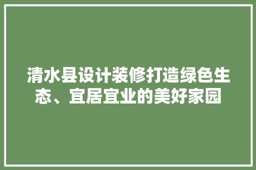 清水县设计装修打造绿色生态、宜居宜业的美好家园