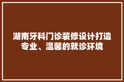湖南牙科门诊装修设计打造专业、温馨的就诊环境