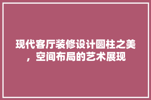 现代客厅装修设计圆柱之美，空间布局的艺术展现