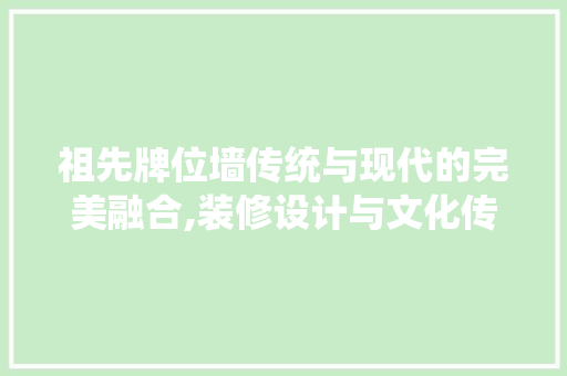 祖先牌位墙传统与现代的完美融合,装修设计与文化传承 施工工艺