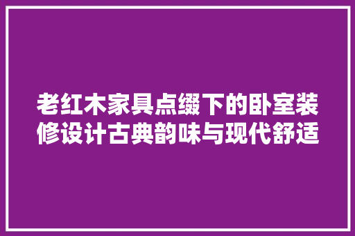 老红木家具点缀下的卧室装修设计古典韵味与现代舒适的完美融合