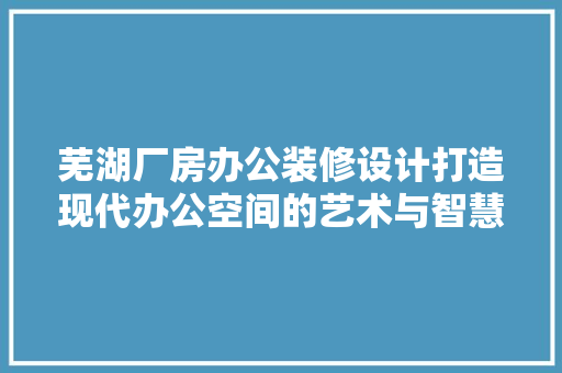 芜湖厂房办公装修设计打造现代办公空间的艺术与智慧