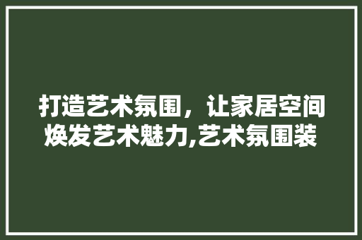 打造艺术氛围，让家居空间焕发艺术魅力,艺术氛围装修设计公司详细 常用设备