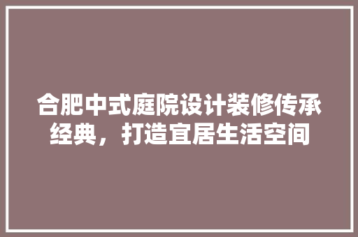 合肥中式庭院设计装修传承经典，打造宜居生活空间