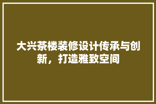 大兴茶楼装修设计传承与创新，打造雅致空间